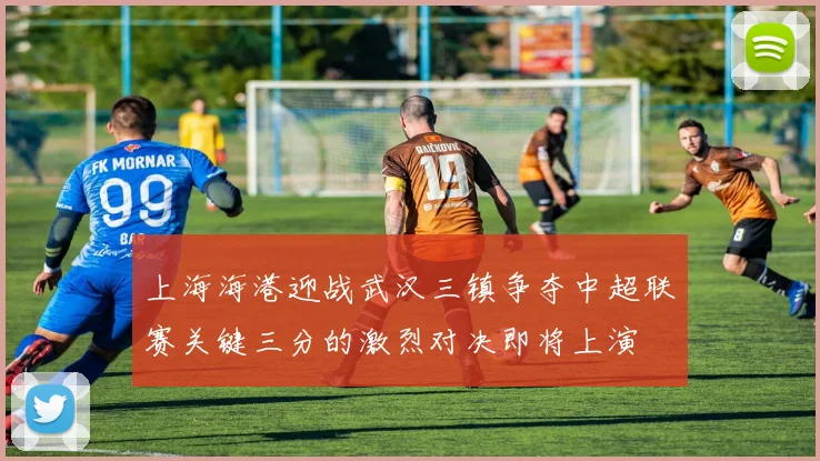 上海海港迎战武汉三镇争夺中超联赛关键三分的激烈对决即将上演
