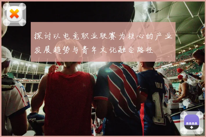 探讨以电竞职业联赛为核心的产业发展趋势与青年文化融合路径