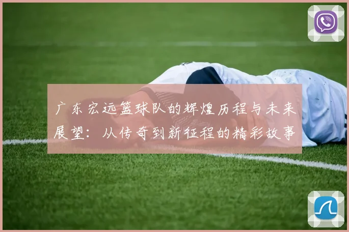 广东宏远篮球队的辉煌历程与未来展望：从传奇到新征程的精彩故事