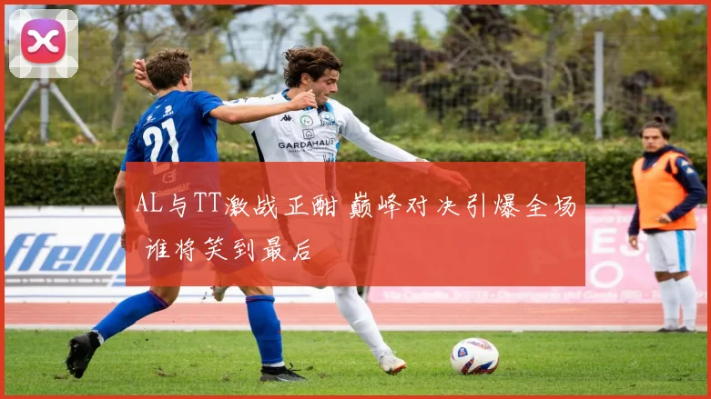 AL与TT激战正酣 巅峰对决引爆全场 谁将笑到最后