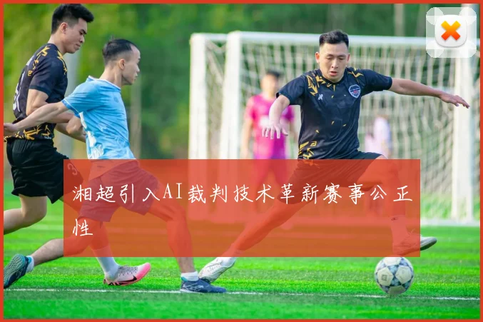 湘超引入AI裁判技术革新赛事公正性