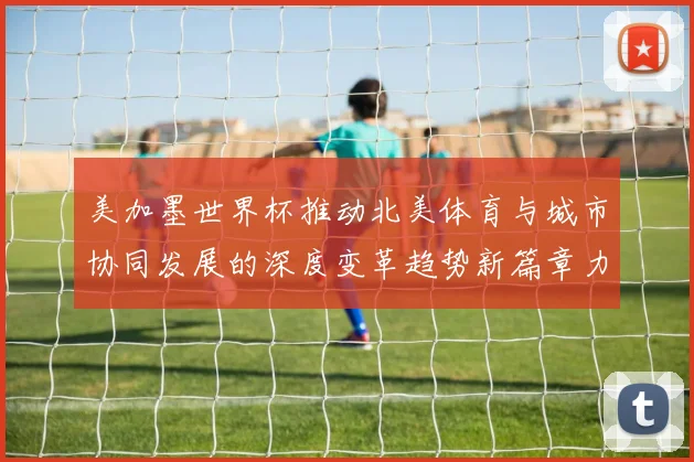 美加墨世界杯推动北美体育与城市协同发展的深度变革趋势新篇章力量