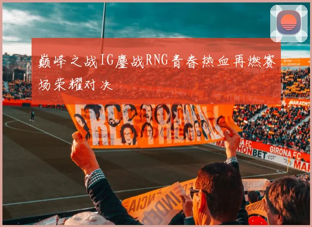 巅峰之战IG鏖战RNG青春热血再燃赛场荣耀对决