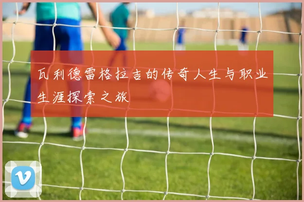 瓦利德雷格拉吉的传奇人生与职业生涯探索之旅