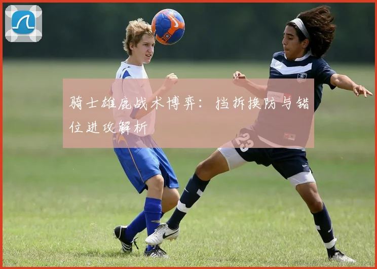 骑士雄鹿战术博弈：挡拆换防与错位进攻解析