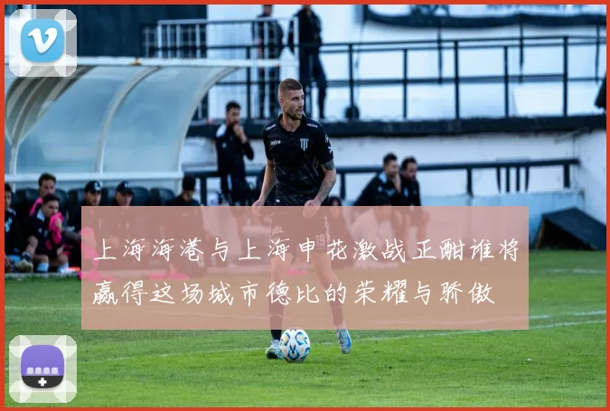 上海海港与上海申花激战正酣谁将赢得这场城市德比的荣耀与骄傲