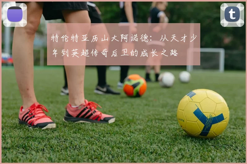 特伦特亚历山大阿诺德：从天才少年到英超传奇后卫的成长之路