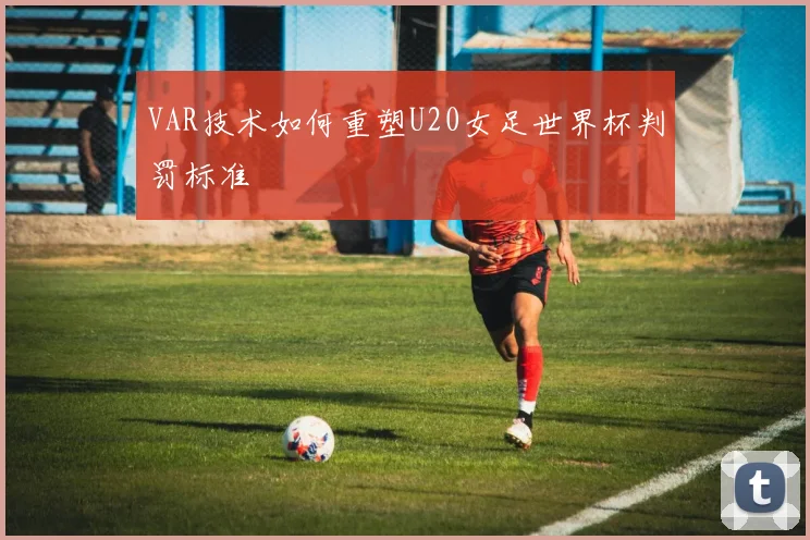 VAR技术如何重塑U20女足世界杯判罚标准