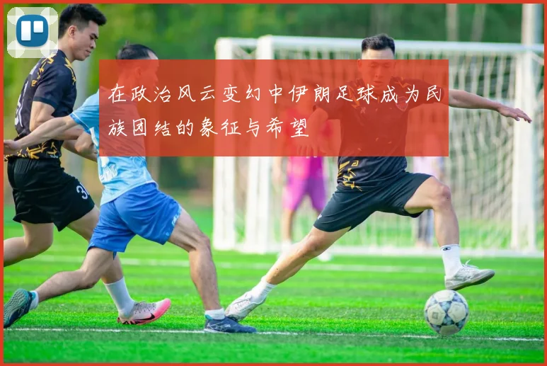 在政治风云变幻中伊朗足球成为民族团结的象征与希望
