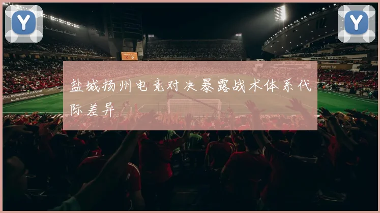 盐城扬州电竞对决暴露战术体系代际差异