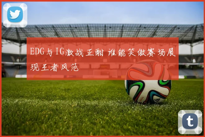 EDG与IG激战正酣 谁能笑傲赛场展现王者风范